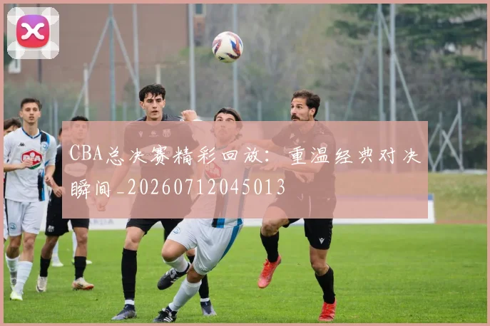CBA总决赛精彩回放:重温经典对决瞬间_20260712045013