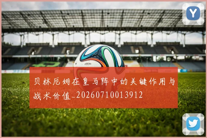 贝林厄姆在皇马阵中的关键作用与战术价值_20260710013912