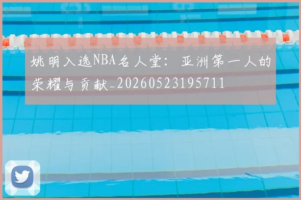 姚明入选NBA名人堂:亚洲第一人的荣耀与贡献_20260523195711