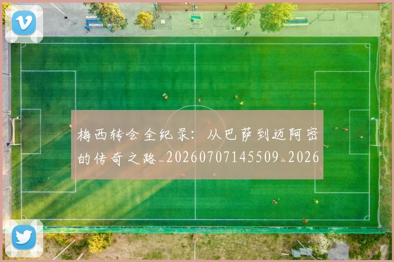 梅西转会全纪录：从巴萨到迈阿密的传奇之路_20260707145509_20260731182715