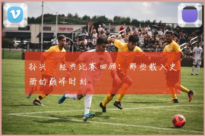 孙兴慜经典比赛回顾:那些载入史册的巅峰时刻