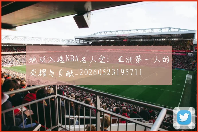 姚明入选NBA名人堂:亚洲第一人的荣耀与贡献_20260523195711