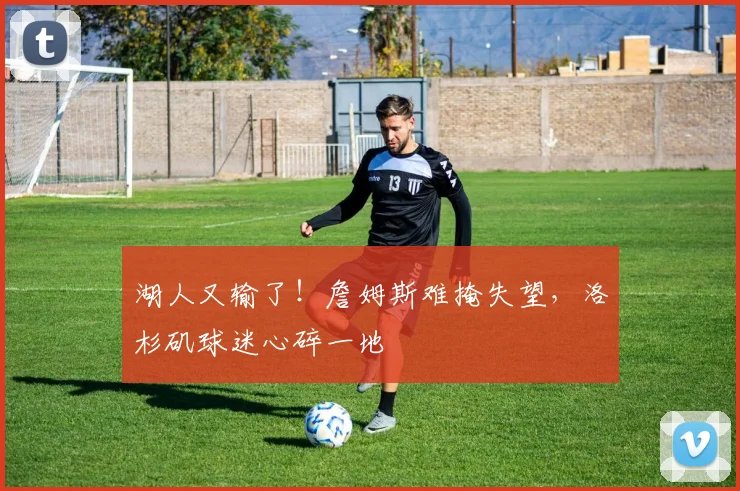 湖人又输了!詹姆斯难掩失望,洛杉矶球迷心碎一地