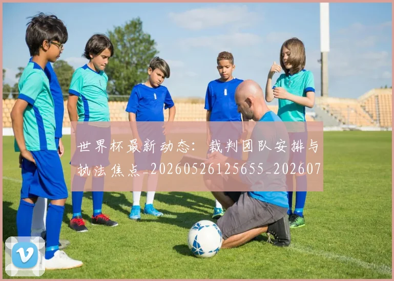 世界杯最新动态:裁判团队安排与执法焦点_20260526125655_20260702174312