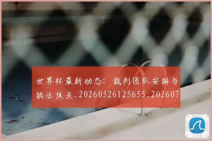 世界杯最新动态:裁判团队安排与执法焦点_20260526125655_20260702174312