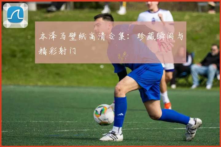 本泽马壁纸高清合集:珍藏瞬间与精彩射门