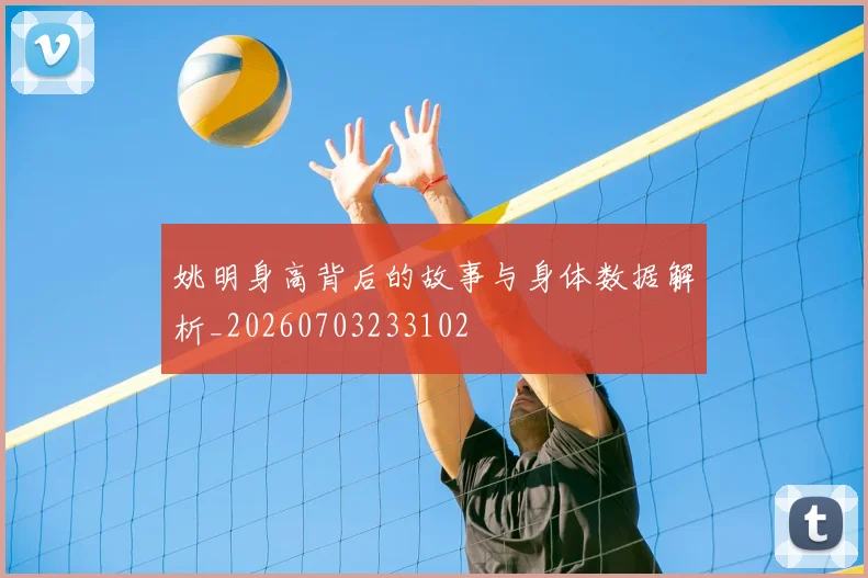 姚明身高背后的故事与身体数据解析_20260703233102