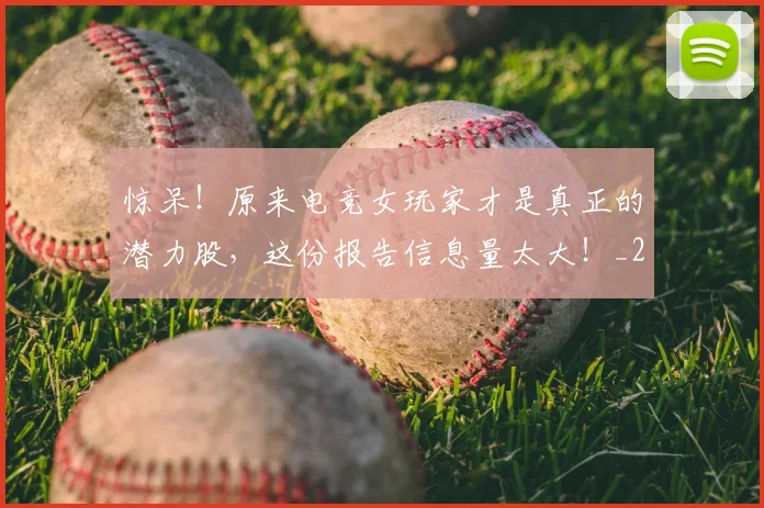 惊呆！原来电竞女玩家才是真正的潜力股，这份报告信息量太大！_20260723172607