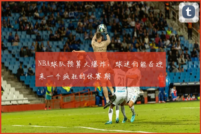 NBA球队预算大爆炸，球迷们能否迎来一个疯狂的休赛期