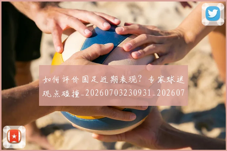 如何评价国足近期表现?专家球迷观点碰撞_20260703230931_20260722150522