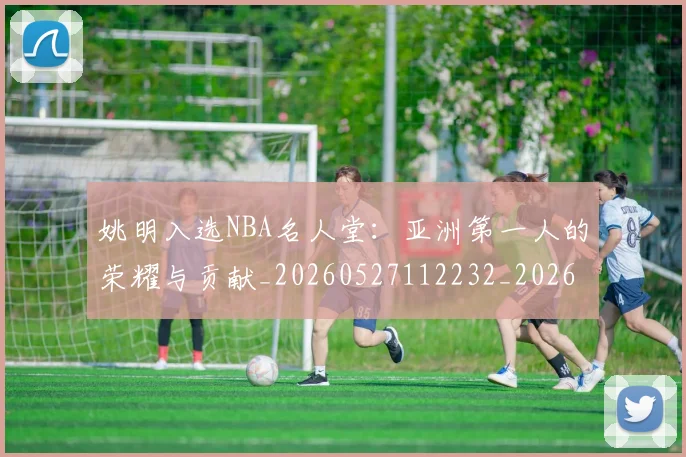 姚明入选NBA名人堂:亚洲第一人的荣耀与贡献_20260527112232_20260703232540