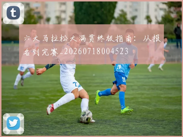 六大马拉松大满贯终极指南:从报名到完赛_20260718004523