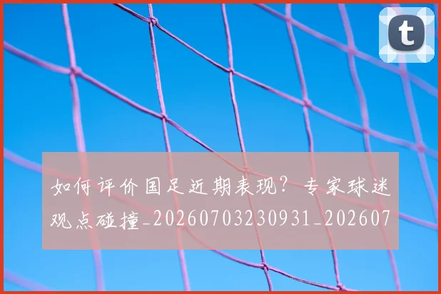 如何评价国足近期表现?专家球迷观点碰撞_20260703230931_20260722150522