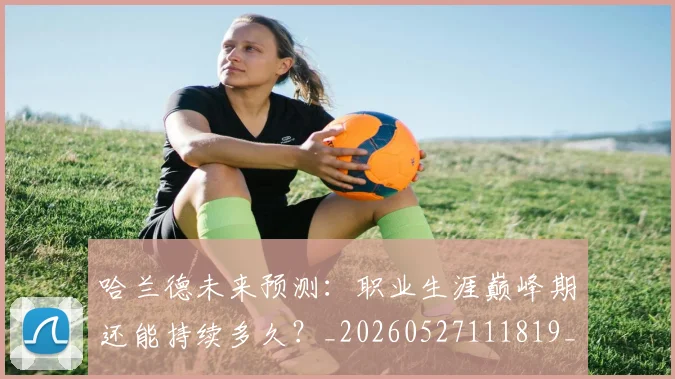 哈兰德未来预测:职业生涯巅峰期还能持续多久?_20260527111819_20260703222242_20260719160038
