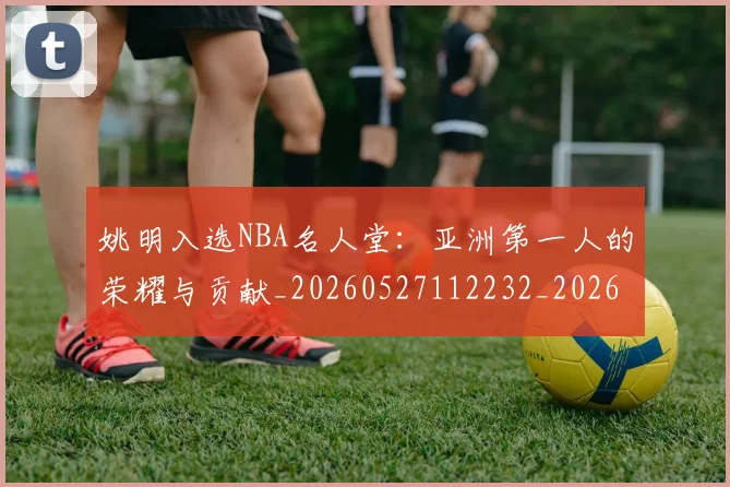 姚明入选NBA名人堂:亚洲第一人的荣耀与贡献_20260527112232_20260703232540