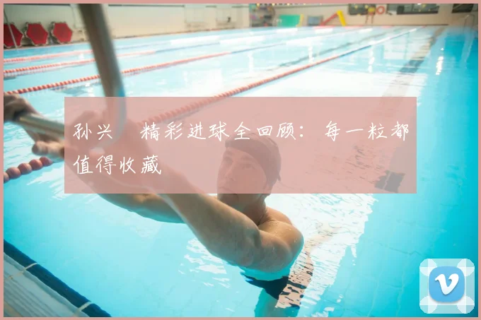孙兴慜精彩进球全回顾:每一粒都值得收藏