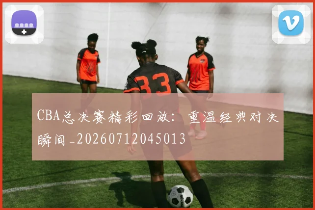 CBA总决赛精彩回放:重温经典对决瞬间_20260712045013