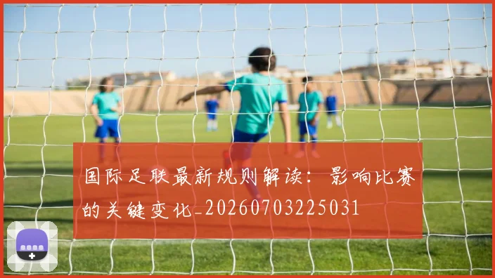 国际足联最新规则解读:影响比赛的关键变化_20260703225031